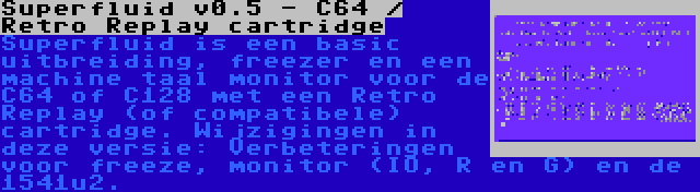 Superfluid v0.5 - C64 / Retro Replay cartridge | Superfluid is een basic uitbreiding, freezer en een machine taal monitor voor de C64 of C128 met een Retro Replay (of compatibele) cartridge. Wijzigingen in deze versie: Verbeteringen voor freeze, monitor (IO, R en G) en de 1541u2.