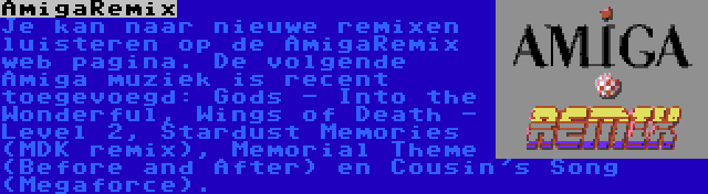 AmigaRemix | Je kan naar nieuwe remixen luisteren op de AmigaRemix web pagina. De volgende Amiga muziek is recent toegevoegd: Gods - Into the Wonderful, Wings of Death - Level 2, Stardust Memories (MDK remix), Memorial Theme (Before and After) en Cousin's Song (Megaforce).