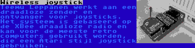 Wireless joystick | Teemu Leppänen werkt aan een draadloze zender en ontvanger voor joysticks. Het systeem is gebaseerd op de XBee draadloze radio en kan voor de meeste retro computers gebruikt worden, die een Atari stijl joystick gebruiken.