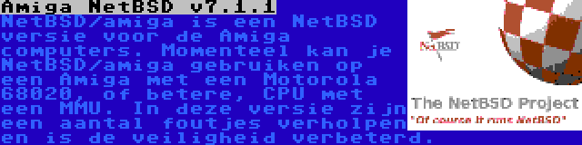 Amiga NetBSD v7.1.1 | NetBSD/amiga is een NetBSD versie voor de Amiga computers. Momenteel kan je NetBSD/amiga gebruiken op een Amiga met een Motorola 68020, of betere, CPU met een MMU. In deze versie zijn een aantal foutjes verholpen en is de veiligheid verbeterd.