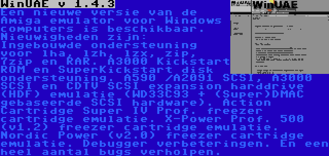 WinUAE v 1.4.3 | Een nieuwe versie van de Amiga emulator voor Windows computers is beschikbaar. Nieuwigheden zijn: Ingebouwde ondersteuning voor lha, lzh, lzx, zip, 7zip en RAR. A3000 Kickstart ROM en SuperKickstart disk ondersteuning. A590 /A2091 SCSI, A3000 SCSI en CDTV SCSI expansion harddrive (HDF) emulatie (WD33C93 + (Super)DMAC gebaseerde SCSI hardware). Action Cartridge Super IV Prof. freezer cartridge emulatie. X-Power Prof. 500 (v1.2) freezer cartridge emulatie. Nordic Power (v2.0) freezer cartridge emulatie. Debugger verbeteringen. En een heel aantal bugs verholpen.