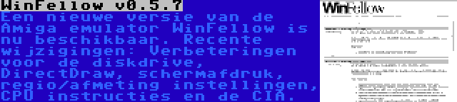 WinFellow v0.5.7 | Een nieuwe versie van de Amiga emulator WinFellow is nu beschikbaar. Recente wijzigingen: Verbeteringen voor de diskdrive, DirectDraw, schermafdruk, regio/afmeting instellingen, CPU instructies en de CIA.