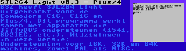 SJL264 Light v0.3 - Plus/4 | BSZ heeft SJL264 Light uitgebracht voor de Commodore C16, C116 en Plus/4. Dit programma werkt samen met apparaten die JiffyDOS ondersteunen (1541, SD2IEC, etc.). Wijzigingen in deze versie: Ondersteuning voor 16K, 32K en 64K machines, zowel PAL als NTSC.