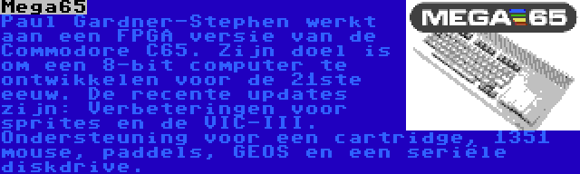 Mega65 | Paul Gardner-Stephen werkt aan een FPGA versie van de Commodore C65. Zijn doel is om een 8-bit computer te ontwikkelen voor de 21ste eeuw. De recente updates zijn: Verbeteringen voor sprites en de VIC-III. Ondersteuning voor een cartridge, 1351 mouse, paddels, GEOS en een seriële diskdrive.