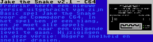 Jake the Snake v2.1 - C64 | Fredrikr heeft een nieuwe versie uitgebracht van zijn Basic spel Jake the Snake voor de Commodore C64. In het spel ben je een slang, en je moet alle appels opeten om naar een volgende level te gaan. Wijzigingen in deze versie: Hogere snelheid en sneller draaien.