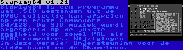 Sidplay64 v1.21 | Sidplay64 is een programma dat .SID bestanden uit de HVSC collectie kan afspelen op een echte Commodore 64/128. De SID muziek wordt afgespeeld op de juiste snelheid voor zowel PAL als NTSC computers. Wijzigingen in deze versie: Ondersteuning voor de sidfx kaart en de Chameleon.