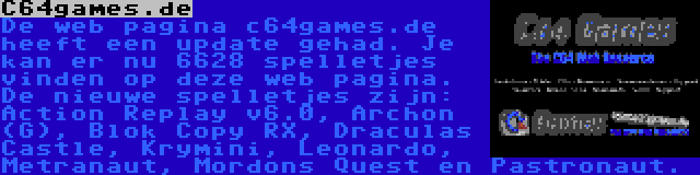 C64games.de | De web pagina c64games.de heeft een update gehad. Je kan er nu 6628 spelletjes vinden op deze web pagina. De nieuwe spelletjes zijn: Action Replay v6.0, Archon (G), Blok Copy RX, Draculas Castle, Krymini, Leonardo, Metranaut, Mordons Quest en Pastronaut.