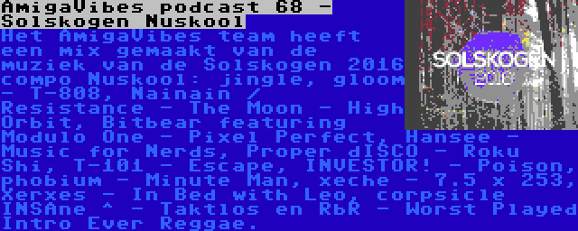 AmigaVibes podcast 68 - Solskogen Nuskool | Het AmigaVibes team heeft een mix gemaakt van de muziek van de Solskogen 2016 compo Nuskool: jingle, gloom - T-808, Nainain / Resistance - The Moon - High Orbit, Bitbear featuring Modulo One - Pixel Perfect, Hansee - Music for Nerds, Proper dISCO - Roku Shi, T-101 - Escape, INVESTOR! - Poison, phobium - Minute Man, xeche - 7.5 x 253, Xerxes - In Bed with Leo, corpsicle INSAne ^ - Taktlos en RbR - Worst Played Intro Ever Reggae.