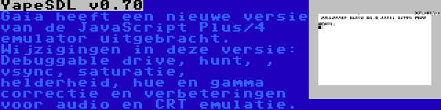 YapeSDL v0.70 | Gaia heeft een nieuwe versie van de JavaScript Plus/4 emulator uitgebracht. Wijzigingen in deze versie: Debuggable drive, hunt, , vsync, saturatie, helderheid, hue en gamma correctie en verbeteringen voor audio en CRT emulatie.