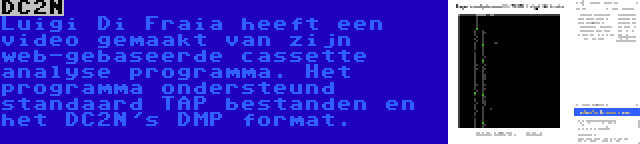 DC2N | Luigi Di Fraia heeft een video gemaakt van zijn web-gebaseerde cassette analyse programma. Het programma ondersteund standaard TAP bestanden en het DC2N's DMP format.
