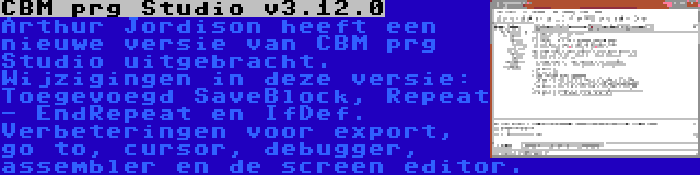 CBM prg Studio v3.12.0 | Arthur Jordison heeft een nieuwe versie van CBM prg Studio uitgebracht. Wijzigingen in deze versie: Toegevoegd SaveBlock, Repeat - EndRepeat en IfDef. Verbeteringen voor export, go to, cursor, debugger, assembler en de screen editor.