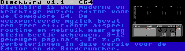 Blackbird v1.1 - C64 | Blackbird is een moderne en krachtige muziek editor voor de Commodore 64. De geëxporteerde muziek bevat een zeer efficiënte afspeel routine en gebruik maar een klein beetje geheugen, 9-12 geheugen pagina's. Er zijn verbeteringen in deze versie voor de Editor en de Birdcruncher.