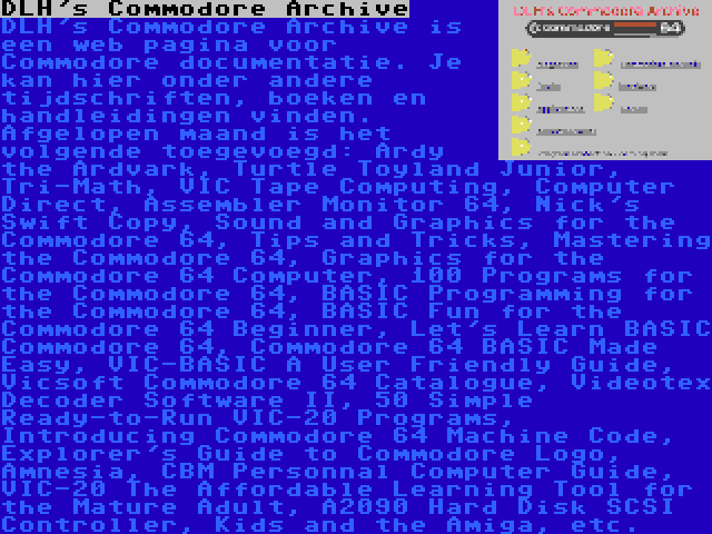 DLH's Commodore Archive | DLH's Commodore Archive is een web pagina voor Commodore documentatie. Je kan hier onder andere tijdschriften, boeken en handleidingen vinden. Afgelopen maand is het volgende toegevoegd: Ardy the Ardvark, Turtle Toyland Junior, Tri-Math, VIC Tape Computing, Computer Direct, Assembler Monitor 64, Nick's Swift Copy, Sound and Graphics for the Commodore 64, Tips and Tricks, Mastering the Commodore 64, Graphics for the Commodore 64 Computer, 100 Programs for the Commodore 64, BASIC Programming for the Commodore 64, BASIC Fun for the Commodore 64 Beginner, Let's Learn BASIC Commodore 64, Commodore 64 BASIC Made Easy, VIC-BASIC A User Friendly Guide, Vicsoft Commodore 64 Catalogue, Videotex Decoder Software II, 50 Simple Ready-to-Run VIC-20 Programs, Introducing Commodore 64 Machine Code, Explorer's Guide to Commodore Logo, Amnesia, CBM Personnal Computer Guide, VIC-20 The Affordable Learning Tool for the Mature Adult, A2090 Hard Disk SCSI Controller, Kids and the Amiga, etc.