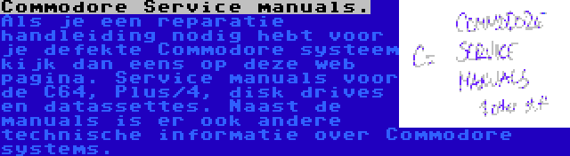 Commodore Service manuals. | Als je een reparatie handleiding nodig hebt voor je defekte Commodore systeem kijk dan eens op deze web pagina. Service manuals voor de C64, Plus/4, disk drives en datassettes. Naast de manuals is er ook andere technische informatie over Commodore systems.