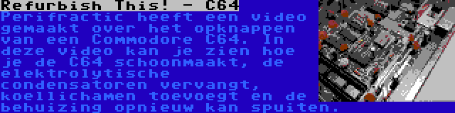 Refurbish This! - C64 | Perifractic heeft een video gemaakt over het opknappen van een Commodore C64. In deze video kan je zien hoe je de C64 schoonmaakt, de elektrolytische condensatoren vervangt, koellichamen toevoegt en de behuizing opnieuw kan spuiten.