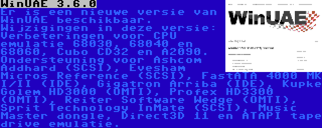 WinUAE 3.6.0 | Er is een nieuwe versie van WinUAE beschikbaar. Wijzigingen in deze versie: Verbeteringen voor CPU emulatie 68030, 68040 en 68060, Cubo CD32 en A2090. Ondersteuning voor Ashcom Addhard (SCSI), Evesham Micros Reference (SCSI), FastATA 4000 MK I/II (IDE), Gigatron Arriba (IDE), Kupke Golem HD3000 (OMTI), Profex HD3300 (OMTI), Reiter Software Wedge (OMTI), Sprit Technology InMate (SCSI), Music Master dongle, Direct3D 11 en ATAPI tape drive emulatie.