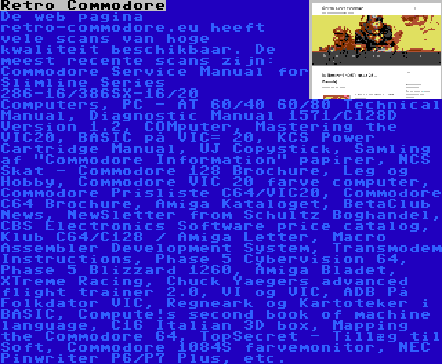 Retro Commodore | De web pagina retro-commodore.eu heeft vele scans van hoge kwaliteit beschikbaar. De meest recente scans zijn: Commodore Service Manual for Slimline Series 286-16/386SX-16/20 Computers, PC - AT 60/40 60/80 Technical Manual, Diagnostic Manual 1571/C128D Version 1.2, COMputer, Mastering the VIC20, BASIC på VIC= 20, KCS Power Cartridge Manual, UJ Copystick, Samling af Commodore Information papirer, NCS Skat - Commodore 128 Brochure, Leg og Hobby, Commodore VIC 20 farve computer, Commodore Prisliste C64/VIC20, Commodore C64 Brochure, Amiga Kataloget, BetaClub News, NewSletter from Schultz Boghandel, CBS Electronics Software price catalog, Klub C64/C128 / Amiga Letter, Macro Assembler Development System, Transmodem Instructions, Phase 5 Cybervision 64, Phase 5 Blizzard 1260, Amiga Bladet, XTreme Racing, Chuck Yaegers advanced flight trainer 2.0, VI og VIC, ADB På Folkdator VIC, Regneark og Kartoteker i BASIC, Compute!s second book of machine language, C16 Italian 3D box, Mapping the Commodore 64, TopSecret - Tillæg til Soft, Commodore 1084S farvemonitor, NEC Pinwriter P6/P7 Plus, etc.