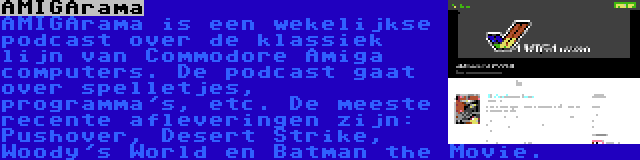 AMIGArama | AMIGArama is een wekelijkse podcast over de klassiek lijn van Commodore Amiga computers. De podcast gaat over spelletjes, programma's, etc. De meeste recente afleveringen zijn: Pushover, Desert Strike, Woody's World en Batman the Movie.