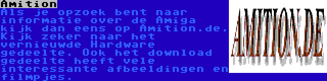 Amition | Als je opzoek bent naar informatie over de Amiga kijk dan eens op Amition.de. Kijk zeker naar het vernieuwde Hardware gedeelte. Ook het download gedeelte heeft vele interessante afbeeldingen en filmpjes.