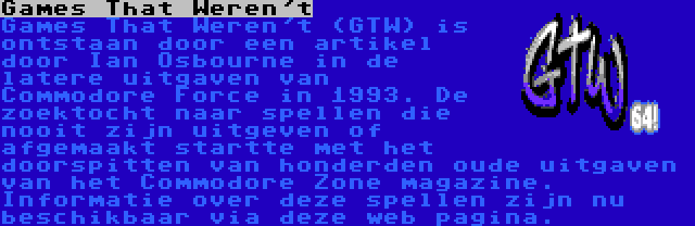 Games That Weren't | Games That Weren't (GTW) is ontstaan door een artikel door Ian Osbourne in de latere uitgaven van Commodore Force in 1993. De zoektocht naar spellen die nooit zijn uitgeven of afgemaakt startte met het doorspitten van honderden oude uitgaven van het Commodore Zone magazine. Informatie over deze spellen zijn nu beschikbaar via deze web pagina.