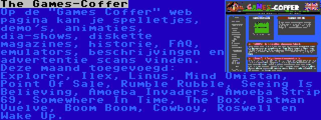 The Games-Coffer | Op de Games Coffer web pagina kan je spelletjes, demo's, animaties, dia-shows, diskette magazines, historie, FAQ, emulators, beschrijvingen en advertentie scans vinden. Deze maand toegevoegd: Explorer, Ilex, Linus, Mind Omistan, Point Of Sale, Rumble Rubble, Seeing Is Believing, Amoeba Invaders, Amoeba Strip 69, Somewhere In Time, The Box, Batman Vuelve, Boom Boom, Cowboy, Roswell en Wake Up.