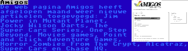 Amigos | De web pagina Amigos heeft afgelopen maand weer nieuwe artikelen toegevoegd: Jim Power in Mutant Planet, Jocky Wilson Darts, The Super Cars Series, One Step Beyond, Movies games, Point and Click Adventure Games, Horror Zombies From The Crypt, Alcatraz, Super Cars en Chase HQ.