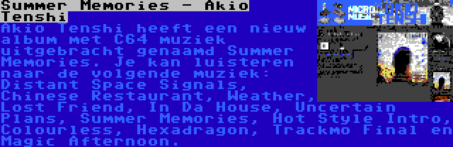 Summer Memories - Akio Tenshi | Akio Tenshi heeft een nieuw album met C64 muziek uitgebracht genaamd Summer Memories. Je kan luisteren naar de volgende muziek: Distant Space Signals, Chinese Restaurant, Weather, Lost Friend, In Da House, Uncertain Plans, Summer Memories, Hot Style Intro, Colourless, Hexadragon, Trackmo Final en Magic Afternoon.