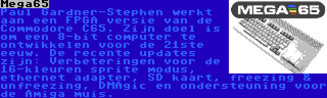 Mega65 | Paul Gardner-Stephen werkt aan een FPGA versie van de Commodore C65. Zijn doel is om een 8-bit computer te ontwikkelen voor de 21ste eeuw. De recente updates zijn: Verbeteringen voor de 16-kleuren sprite modus, ethernet adapter, SD kaart, freezing & unfreezing, DMAgic en ondersteuning voor de Amiga muis.