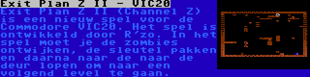 Exit Plan Z II - VIC20 | Exit Plan Z II (Channel Z) is een nieuw spel voor de Commodore VIC20. Het spel is ontwikkeld door R'zo. In het spel moet je de zombies ontwijken, de sleutel pakken en daarna naar de naar de deur lopen om naar een volgend level te gaan.