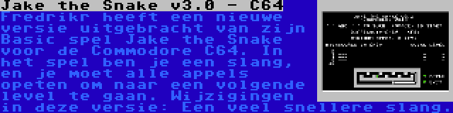 Jake the Snake v3.0 - C64 | Fredrikr heeft een nieuwe versie uitgebracht van zijn Basic spel Jake the Snake voor de Commodore C64. In het spel ben je een slang, en je moet alle appels opeten om naar een volgende level te gaan. Wijzigingen in deze versie: Een veel snellere slang.