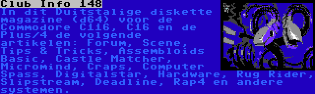  Club Info 148 | In dit Duitstalige diskette magazine (d64) voor de Commodore C116, C16 en de Plus/4 de volgende artikelen: Forum, Scene, Tips & Tricks, Assembloids Basic, Castle Matcher, Micromind, Craps, Computer Spass, Digitalstar, Hardware, Rug Rider, Slipstream, Deadline, Rap4 en andere systemen.