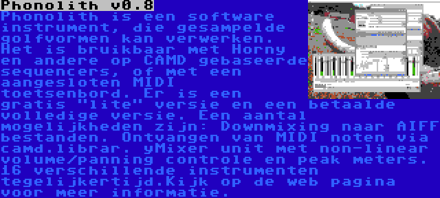 Phonolith v0.8 | Phonolith is een software instrument, die gesampelde golfvormen kan verwerken. Het is bruikbaar met Horny en andere op CAMD gebaseerde sequencers, of met een aangesloten MIDI toetsenbord. Er is een gratis lite versie en een betaalde volledige versie. Een aantal mogelijkheden zijn: Downmixing naar AIFF bestanden. Ontvangen van MIDI noten via camd.librar. yMixer unit met non-linear volume/panning controle en peak meters. 16 verschillende instrumenten tegelijkertijd.Kijk op de web pagina voor meer informatie.