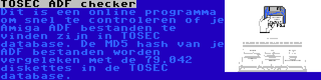 TOSEC ADF checker | Dit is een online programma om snel te controleren of je Amiga ADF bestanden te vinden zijn in TOSEC database. De MD5 hash van je ADF bestanden worden vergeleken met de 79.042 diskettes in de TOSEC database.