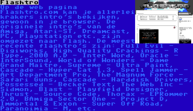 Flashtro | Op de web pagina Flashtro.com kan je allerlei krakers intro's bekijken, gewoon in je browser. De originele intro's van de Amiga, Atari-ST, Dreamcast, PC, Playstation etc. zijn omgezet naar Flash. De meest recente flashtro's zijn: Full Evil - Digiworks, High Quality Crackings - R Type, 2000 A.D - Inter Word, Oracle - InterSound, World of Wonders - Dame Grand Maitre, Supreme - Ultra Paint, Cascade - Hyper Cat 1.3, Spell Jammer - Art Department Pro, The Magnum Force - Safari Guns, Cascade - Harddisk Drivers, Possessed - Becker Text, The Web Inc - Sidmon, Blast - Playfield Designer, Thrust - Source Code, Thorax - EPRommer 2.0, BAmiga Sector One - Project D, Immortal & Exxon - Super Off Road, Paranoimia - M, etc.