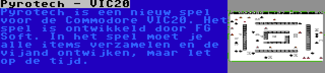 Pyrotech - VIC20 | Pyrotech is een nieuw spel voor de Commodore VIC20. Het spel is ontwikkeld door FG Soft. In het spel moet je alle items verzamelen en de vijand ontwijken, maar let op de tijd.