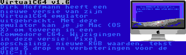 VirtualC64 v1.6 | Dirk Hoffmann heeft een nieuwe versie van zijn VirtualC64 emulator uitgebracht. Met deze emulator kan je je Mac (OS X) om toveren in een Commodore C64. Wijzigingen in deze versie: Pixel opschaling, nieuwe RGB waarden, tekst drag & drop en verbeteringen voor de VIC-II.