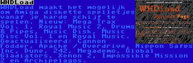 WHDLoad | WHDLoad maakt het mogelijk om Amiga diskette spelletjes vanaf je harde schijf te spelen. Nieuw: Mega Trax Vol. 1, Royal Music 2, Drums & Pipes, Music Disk, Music Disc Vol. 1 en Royal Music. Geactualiseerd: Cannon Fodder, Apache / Overdrive, Nippon Safes Inc, Dune, 242, Megademo, Global Gladiators, Xenon 2, Impossible Mission 2 en Archipelagos.