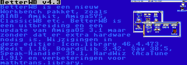 BetterWB v4.3 | BetterWB is een nieuw Workbench pakket, zoals AIAB, Amikit, AmigaSYS, ClassicWB etc. BetterWB is een uitbreiding en een update van AmigaOS 3.1 maar zonder dat er extra hardware nodig is. Wijzigingen in deze editie: Icon.library 46.4.473, Redit 1.16, BoardsLib 3.42. Say 38.5, Speak-Handler 39.1, HardWiz (AcaTune 1.91) en verbeteringen voor mathtrans.library.