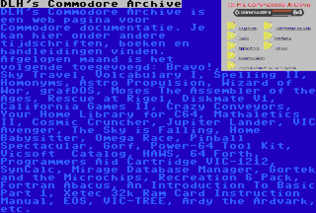 DLH's Commodore Archive | DLH's Commodore Archive is een web pagina voor Commodore documentatie. Je kan hier onder andere tijdschriften, boeken en handleidingen vinden. Afgelopen maand is het volgende toegevoegd: Bravo!, Sky Travel, Volcabulary I, Spelling II, Homonyms, Astro Propulsion, Wizard of Wor, grafDOS, Moses The Assembler of the Ages, Rescue at Rigel, Diskmate V1, California Games II, Crazy Conveyors, Your Home Library for C64, Mathaletics II, Cosmic Cruncher, Jupiter Lander, VIC Avenger, The Sky is Falling, Home Babysitter, Omega Race, Pinball Spectacular, Gorf, Power-64 Tool Kit, Vicsoft  Catalog, HAWS, 64 Forth, Programmers Aid Cartridge VIC-1212, SynCalc, Mirage Database Manager, Gortek and the Microchips, Recreation 6 Pack, Fortran Abacus, An Introduction To Basic Part 1, Xetec 32k Ram Card Instruction Manual, EOS, VIC-TREE, Ardy the Ardvark, etc.