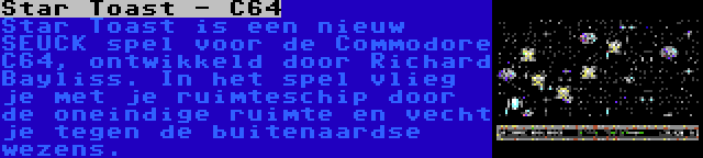 Star Toast - C64 | Star Toast is een nieuw SEUCK spel voor de Commodore C64, ontwikkeld door Richard Bayliss. In het spel vlieg je met je ruimteschip door de oneindige ruimte en vecht je tegen de buitenaardse wezens.