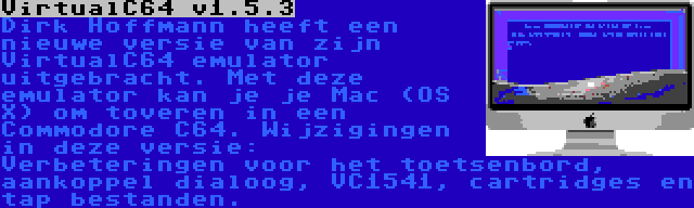 VirtualC64 v1.5.3 | Dirk Hoffmann heeft een nieuwe versie van zijn VirtualC64 emulator uitgebracht. Met deze emulator kan je je Mac (OS X) om toveren in een Commodore C64. Wijzigingen in deze versie: Verbeteringen voor het toetsenbord, aankoppel dialoog, VC1541, cartridges en tap bestanden.