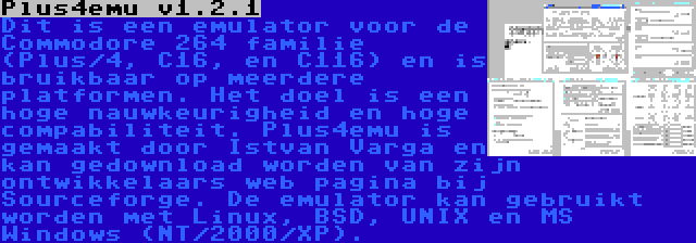 Plus4emu v1.2.1 | Dit is een emulator voor de Commodore 264 familie (Plus/4, C16, en C116) en is bruikbaar op meerdere platformen. Het doel is een hoge nauwkeurigheid en hoge compabiliteit. Plus4emu is gemaakt door Istvan Varga en kan gedownload worden van zijn ontwikkelaars web pagina bij Sourceforge. De emulator kan gebruikt worden met Linux, BSD, UNIX en MS Windows (NT/2000/XP).