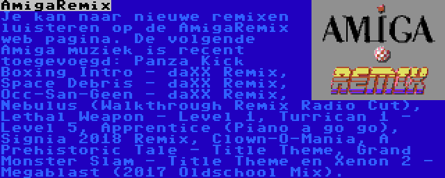 AmigaRemix | Je kan naar nieuwe remixen luisteren op de AmigaRemix web pagina. De volgende Amiga muziek is recent toegevoegd: Panza Kick Boxing Intro - daXX Remix, Space Debris - daXX Remix, Occ-San-Geen - daXX Remix, Nebulus (Walkthrough Remix Radio Cut), Lethal Weapon - Level 1, Turrican 1 - Level 5, Apprentice (Piano a go go), Signia 2018 Remix, Clown-O-Mania, A Prehistoric Tale - Title Theme, Grand Monster Slam - Title Theme en Xenon 2 - Megablast (2017 Oldschool Mix).