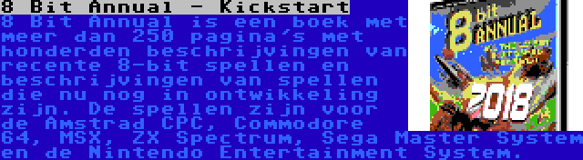 8 Bit Annual - Kickstart | 8 Bit Annual is een boek met meer dan 250 pagina's met honderden beschrijvingen van recente 8-bit spellen en beschrijvingen van spellen die nu nog in ontwikkeling zijn. De spellen zijn voor de Amstrad CPC, Commodore 64, MSX, ZX Spectrum, Sega Master System en de Nintendo Entertainment System.