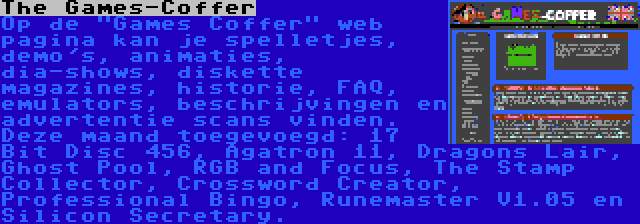 The Games-Coffer | Op de Games Coffer web pagina kan je spelletjes, demo's, animaties, dia-shows, diskette magazines, historie, FAQ, emulators, beschrijvingen en advertentie scans vinden. Deze maand toegevoegd: 17 Bit Disc 456, Agatron 11, Dragons Lair, Ghost Pool, RGB and Focus, The Stamp Collector, Crossword Creator, Professional Bingo, Runemaster V1.05 en Silicon Secretary.