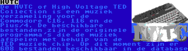 HVTC | De HVTC of High Voltage TED Collection is een muziek verzameling voor de Commodore C16, 116 en de Plus/4. De beschikbare bestanden zijn de originele programma's die de muziek afspelen met behulp van de TED muziek chip. Op dit moment zijn er 608 bestanden beschikbaar in de database