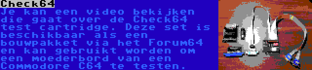 Check64 | Je kan een video bekijken die gaat over de Check64 test cartridge. Deze set is beschikbaar als een bouwpakket via het Forum64 en kan gebruikt worden om een moederbord van een Commodore C64 te testen.