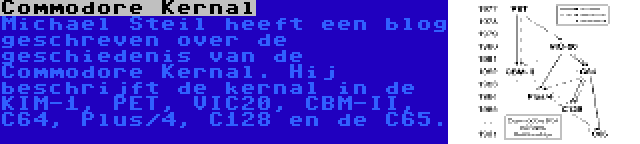 Commodore Kernal | Michael Steil heeft een blog geschreven over de geschiedenis van de Commodore Kernal. Hij beschrijft de kernal in de KIM-1, PET, VIC20, CBM-II, C64, Plus/4, C128 en de C65.