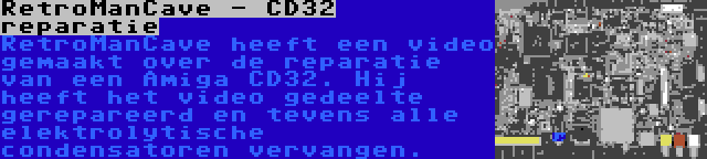 RetroManCave - CD32 reparatie | RetroManCave heeft een video gemaakt over de reparatie van een Amiga CD32. Hij heeft het video gedeelte gerepareerd en tevens alle elektrolytische condensatoren vervangen.