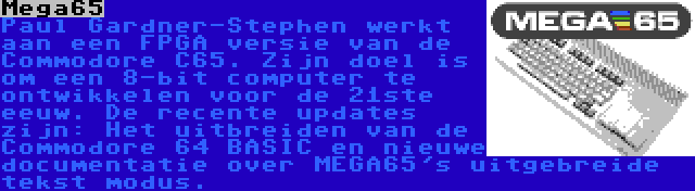 Mega65 | Paul Gardner-Stephen werkt aan een FPGA versie van de Commodore C65. Zijn doel is om een 8-bit computer te ontwikkelen voor de 21ste eeuw. De recente updates zijn: Het uitbreiden van de Commodore 64 BASIC en nieuwe documentatie over MEGA65's uitgebreide tekst modus.